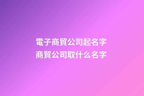 電子商貿公司起名字 商貿公司取什么名字